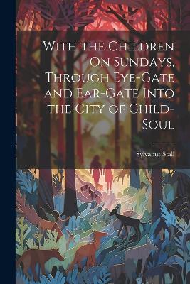 With the Children On Sundays, Through Eye-Gate and Ear-Gate Into the City of Child-Soul - Sylvanus Stall - cover