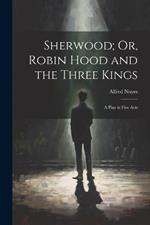 Sherwood; Or, Robin Hood and the Three Kings: A Play in Five Acts