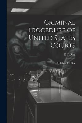 Criminal Procedure of United States Courts: By Edward T. Roe - E T Roe - cover