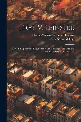 Trye V. Leinster: Or, an Englishman's Experience of the Working of the Landlord and Tenant (Ireland) Act, 1870 - Henry Norwood Trye,Charles William Fitzgerald Leinster - cover