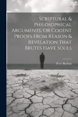 Scriptural & Philosophical Arguments, Or Cogent Proofs From Reason & Revelation That Brutes Have Souls - Peter Buchan - cover
