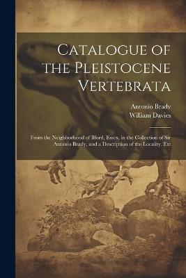 Catalogue of the Pleistocene Vertebrata: From the Neighborhood of Ilford, Essex, in the Collection of Sir Antonio Brady, and a Description of the Locality, Etc - William Davies,Antonio Brady - cover