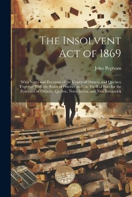 The Insolvent Act of 1869: With Notes and Decisions of the Courts of Ontario and Quebec; Together With the Rules of Practice and the Tariff of Fees for the Provinces of Ontario, Quebec, Nova Scotia, and New Brunswick - John Popham - cover