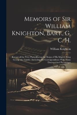 Memoirs of Sir William Knighton, Bart., G. C. H.: Keeper of the Privy Purse During the Reign of His Majesty King George the Fourth: Including His Correspondence With Many Distinguished Personages - William Knighton - cover