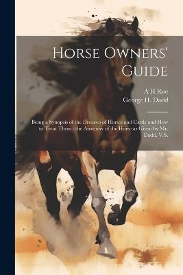 Horse Owners' Guide: Being a Synopsis of the Diseases of Horses and Cattle and how to Treat Them: the Anatomy of the Horse as Given by Mr. Dadd, V.S. - George H Dadd,A H Roe - cover