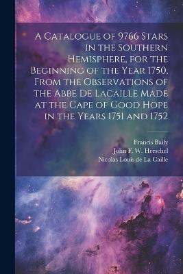 A Catalogue of 9766 Stars in the Southern Hemisphere, for the Beginning of the Year 1750, From the Observations of the Abbe de Lacaille Made at the Cape of Good Hope in the Years 1751 and 1752 - Francis Baily,Thomas Henderson,John Frederick William Herschel - cover
