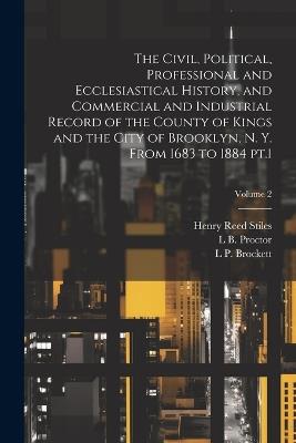 The Civil, Political, Professional and Ecclesiastical History, and Commercial and Industrial Record of the County of Kings and the City of Brooklyn, N. Y. From 1683 to 1884 pt.1; Volume 2 - Henry Reed Stiles,L P 1820-1893 Brockett,Lucien Brock Proctor - cover