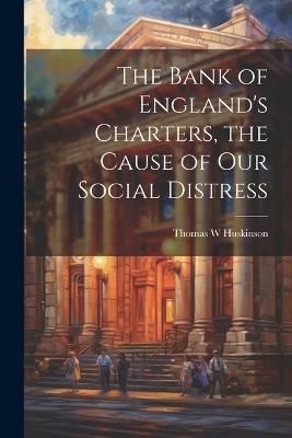 The Bank of England's Charters, the Cause of our Social Distress - Thomas W Huskinson - cover