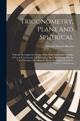 Trigonometry, Plane and Spherical; With the Investigation of Some of the More Important Formulae of Practical Astronomy and Surveying, Specially Arranged for the use of Students Attending the Royal Geographical Society's Course of Instruction - Edward Ayearst Reeves - cover