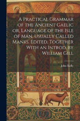 A Practical Grammar of the Ancient Gaelic or, Language of the Isle of Man, Usually Called Manks. Edited, Together With an Introd. by William Gill - John Kelly - cover