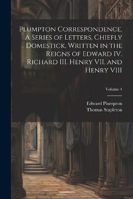 Plumpton Correspondence. A Series of Letters, Chiefly Domestick, Written in the Reigns of Edward IV. Richard III. Henry VII. and Henry VIII; Volume 4 - Thomas Stapleton,Edward Plumpton - cover