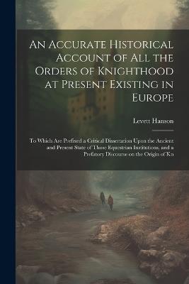An Accurate Historical Account of all the Orders of Knighthood at Present Existing in Europe: To Which are Prefixed a Critical Dissertation Upon the Ancient and Present State of Those Equestrian Institutions, and a Prefatory Discourse on the Origin of Kn - Levett Hanson - cover