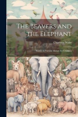 The Beavers and the Elephant: Stories in Natural History for Children - Charlotte Wake - cover