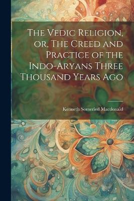 The Vedic Religion, or, The Creed and Practice of the Indo-Aryans Three Thousand Years Ago - Kenneth Somerled MacDonald - cover