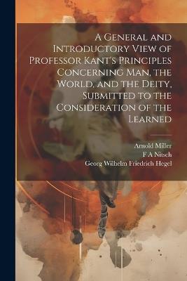 A General and Introductory View of Professor Kant's Principles Concerning man, the World, and the Deity, Submitted to the Consideration of the Learned - Georg Wilhelm Friedrich Hegel,F A Nitsch,Arnold Miller - cover