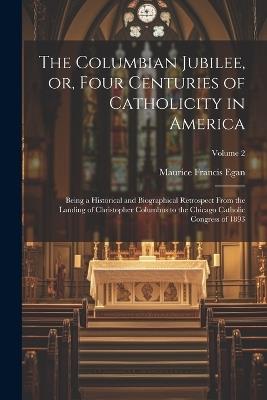 The Columbian Jubilee, or, Four Centuries of Catholicity in America: Being a Historical and Biographical Retrospect From the Landing of Christopher Columbus to the Chicago Catholic Congress of 1893; Volume 2 - Maurice Francis Egan - cover