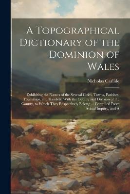 A Topographical Dictionary of the Dominion of Wales; Exhibiting the Names of the Several Cities, Towns, Parishes, Townships, and Hamlets, With the County and Division of the County, to Which They Respectively Belong ... Compiled From Actual Inquiry, and A - Nicholas Carlisle - cover