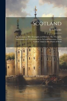 Scotland; an Account of her Triumphs and Defeats, her Manners, Institutions and Achievements in act and Literature From Earliest Times to the Death of Scott - R L 1885- MacKie - cover