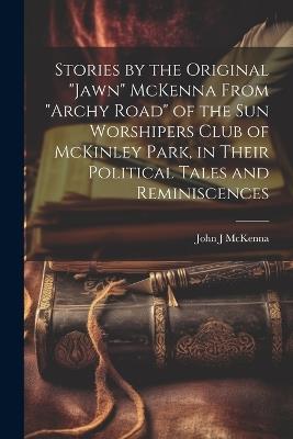 Stories by the Original "Jawn" McKenna From "Archy Road" of the Sun Worshipers Club of McKinley Park, in Their Political Tales and Reminiscences - John J McKenna - cover