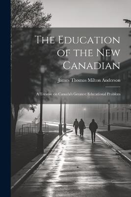 The Education of the new Canadian: A Treatise on Canada's Greatest Educational Problem - James Thomas Milton Anderson - cover