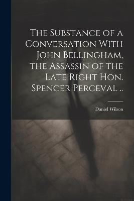 The Substance of a Conversation With John Bellingham, the Assassin of the Late Right Hon. Spencer Perceval .. - Daniel Wilson - cover