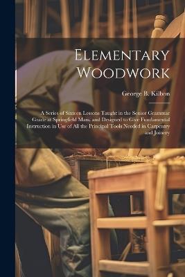 Elementary Woodwork: A Series of Sixteen Lessons Taught in the Senior Grammar Grade at Springfield Mass. and Designed to Give Fundamental Instruction in use of all the Principal Tools Needed in Carpentry and Joinery - George B Kilbon - cover