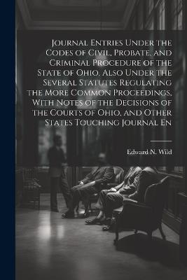 Journal Entries Under the Codes of Civil, Probate, and Criminal Procedure of the State of Ohio, Also Under the Several Statutes Regulating the More Common Proceedings, With Notes of the Decisions of the Courts of Ohio, and Other States Touching Journal En - Edward N Wild - cover