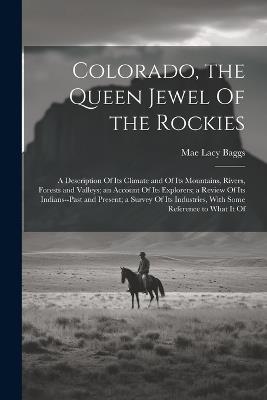 Colorado, the Queen Jewel Of the Rockies; a Description Of its Climate and Of its Mountains, Rivers, Forests and Valleys; an Account Of its Explorers; a Review Of its Indians--past and Present; a Survey Of its Industries, With Some Reference to What it Of - Mae Lacy Baggs - cover