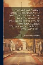 List of Maps of Boston Published Subsequent to 1600, Copies of Which are to be Found in the Possession of the City of Boston or Other Collectors of the Same ... February 1, 1904