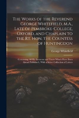 The Works of the Reverend George Whitefield, M.A., Late of Pembroke-College, Oxford, and Chaplain to the Rt. Hon. the Countess of Huntingdon: Containing all his Sermons and Tracts Which Have Been Alread Published; With a Select Collection of Letters - George Whitefield - cover