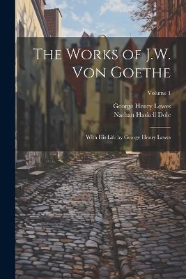 The Works of J.W. von Goethe: With his Life by George Henry Lewes; Volume 4 - George Henry Lewes,Nathan Haskell Dole - cover