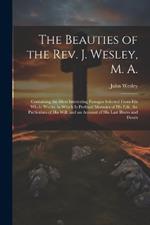 The Beauties of the Rev. J. Wesley, M. A.: Containing the Most Interesting Passages Selected From his Whole Works, to Which is Prefixed Memoirs of his Life, the Particulars of his Will, and an Account of his Last Illness and Death