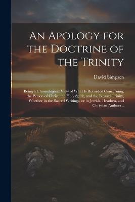 An Apology for the Doctrine of the Trinity: Being a Chronological View of What is Recorded Concerning, the Person of Christ, the Holy Spirit, and the Blessed Trinity, Whether in the Sacred Writings, or in Jewish, Heathen, and Christian Authors .. - David Simpson - cover