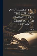 An Account of the Life and Character of Christopher Ludwick ..