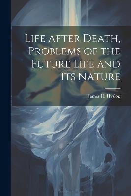 Life After Death, Problems of the Future Life and its Nature - James H 1854-1920 Hyslop - cover