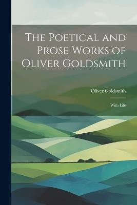 The Poetical and Prose Works of Oliver Goldsmith: With Life - Oliver Goldsmith - cover