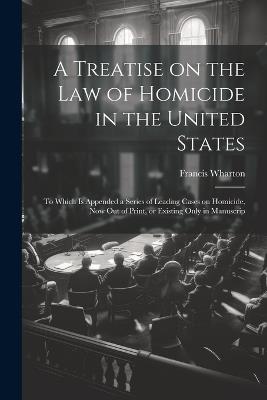 A Treatise on the law of Homicide in the United States: To Which is Appended a Series of Leading Cases on Homicide, now out of Print, or Existing Only in Manuscrip - Francis Wharton - cover