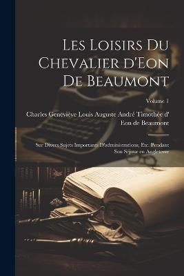 Les loisirs du chevalier d'Eon de Beaumont: Sur divers sujets importants d'administrations, etc. pendant son séjour en Angleterre; Volume 1 - cover