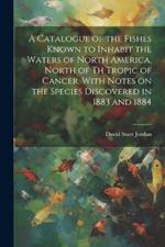 A Catalogue of the Fishes Known to Inhabit the Waters of North America, North of th Tropic of Cancer, With Notes on the Species Discovered in 1883 and 1884