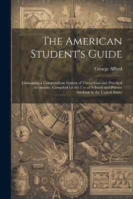 The American Student's Guide: Containing a Compendious System of Theoretical and Practical Arithmetic, Compiled for the Use of Schools and Private Students in the United States - George Alfred - cover