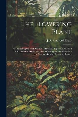 The Flowering Plant: As Illustrating the First Principles of Botany. Especially Adapted for London Matriculation, South Kensington, and University Local Examinations in Elementary Botany - J R 1861-1934 Ainsworth Davis - cover