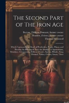 The Second Part of The Iron Age: Which Contayneth the Death of Penthesilea, P[aris], Priam, and Hecuba; the Burning of Troy; the Death[s] of Agamemnon, Menelaus, Critemnestra, Hellena, Orestes, Egistus, Pillades, King Diomed, Pyrhus, Cethus, Synon, Thers - Thomas Pennant Barton,Zelotes Hosmer,Thomas Heywood - cover