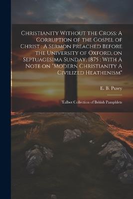 Christianity Without the Cross: A Corruption of the Gospel of Christ: A Sermon Preached Before the University of Oxford, on Septuagesima Sunday, 1875: With A Note on "Modern Christianity A Civilized Heathenism" Talbot Collection of British Pamphlets - Edward Bouverie Pusey - cover