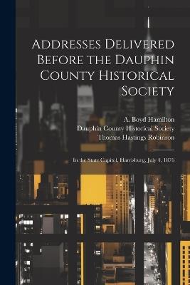 Addresses Delivered Before the Dauphin County Historical Society: In the State Capitol, Harrisburg, July 4, 1876 - Thomas Hastings Robinson,A Boyd 1808-1896 Hamilton - cover