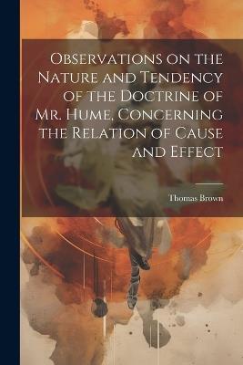 Observations on the Nature and Tendency of the Doctrine of Mr. Hume, Concerning the Relation of Cause and Effect - Thomas Brown - cover