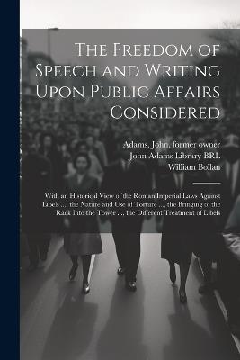 The Freedom of Speech and Writing Upon Public Affairs Considered: With an Historical View of the Roman Imperial Laws Against Libels ..., the Nature and use of Torture ..., the Bringing of the Rack Into the Tower ..., the Different Treatment of Libels - William Bollan,John Adams - cover