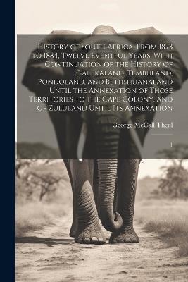 History of South Africa, From 1873 to 1884, Twelve Eventful Years, With Continuation of the History of Galekaland, Tembuland, Pondoland, and Bethshuanaland Until the Annexation of Those Territories to the Cape Colony, and of Zululand Until its Annexation: 1 - George McCall Theal - cover