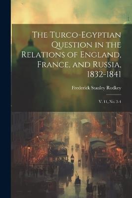 The Turco-Egyptian Question in the Relations of England, France, and Russia, 1832-1841: V. 11, no. 3-4 - Frederick Stanley Rodkey - cover