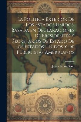 La Politica Exterior de los Estados Unidos, Basada en Declaraciones de Presidentes y Secretarios de Estado de los Estados Unidos y de Publicistas Americanos - James Brown Scott - cover