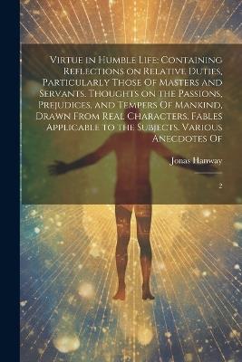 Virtue in Humble Life: Containing Reflections on Relative Duties, Particularly Those Of Masters and Servants. Thoughts on the Passions, Prejudices, and Tempers Of Mankind, Drawn From Real Characters. Fables Applicable to the Subjects. Various Anecdotes Of: 2 - Jonas Hanway - cover